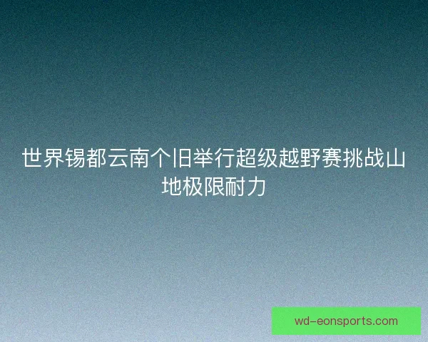 世界锡都云南个旧举行超级越野赛挑战山地极限耐力