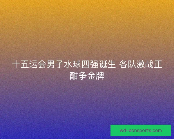 十五运会男子水球四强诞生 各队激战正酣争金牌