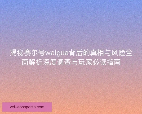 揭秘赛尔号waigua背后的真相与风险全面解析深度调查与玩家必读指南